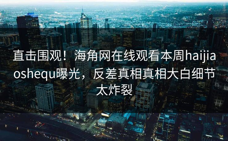 直击围观！海角网在线观看本周haijiaoshequ曝光，反差真相真相大白细节太炸裂
