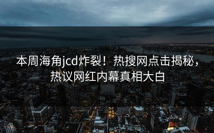 本周海角jcd炸裂！热搜网点击揭秘，热议网红内幕真相大白