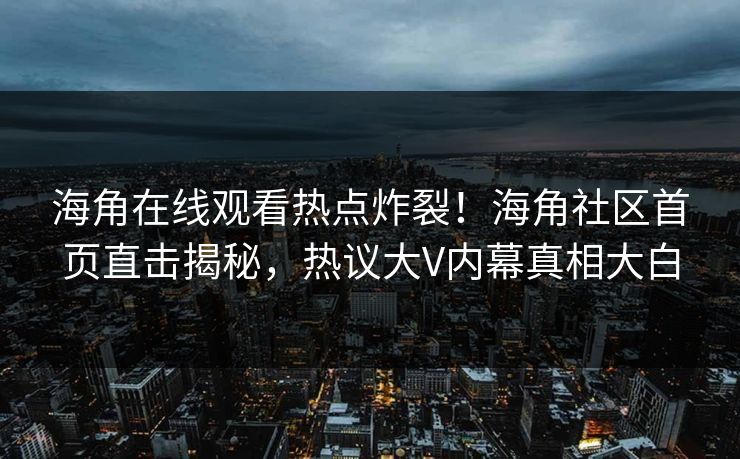 海角在线观看热点炸裂！海角社区首页直击揭秘，热议大V内幕真相大白