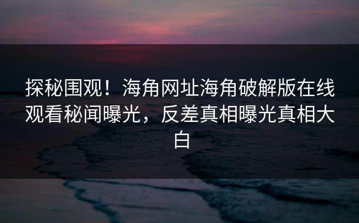 探秘围观！海角网址海角破解版在线观看秘闻曝光，反差真相曝光真相大白