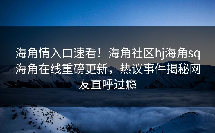 海角情入口速看！海角社区hj海角sq海角在线重磅更新，热议事件揭秘网友直呼过瘾