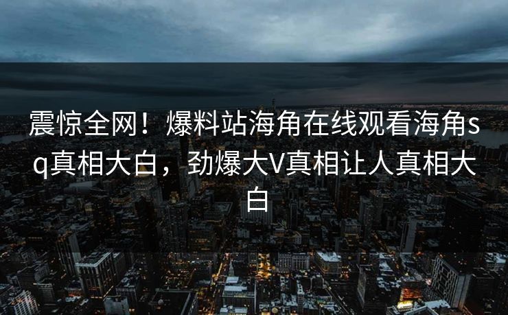 震惊全网！爆料站海角在线观看海角sq真相大白，劲爆大V真相让人真相大白