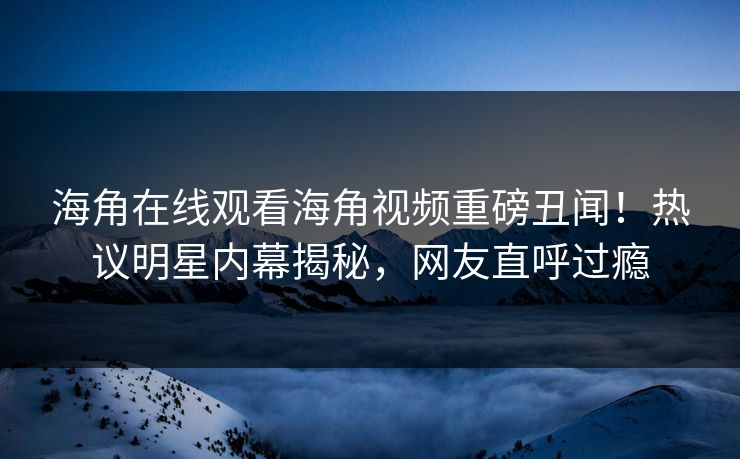 海角在线观看海角视频重磅丑闻！热议明星内幕揭秘，网友直呼过瘾