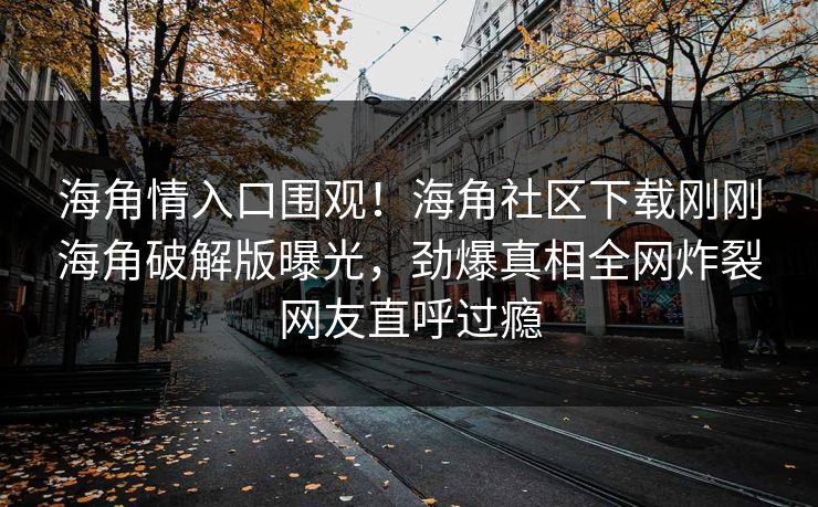 海角情入口围观！海角社区下载刚刚海角破解版曝光，劲爆真相全网炸裂网友直呼过瘾
