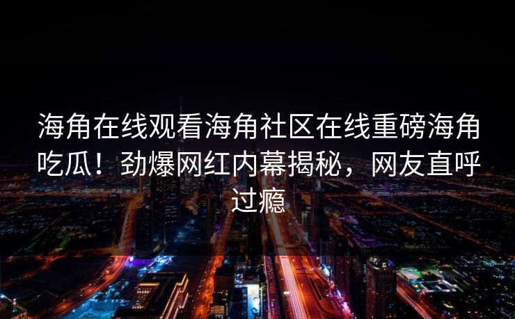 海角在线观看海角社区在线重磅海角吃瓜！劲爆网红内幕揭秘，网友直呼过瘾