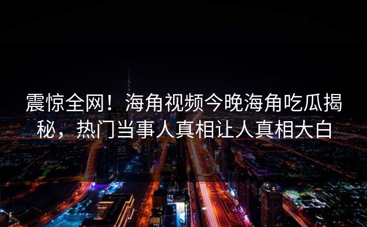 震惊全网！海角视频今晚海角吃瓜揭秘，热门当事人真相让人真相大白