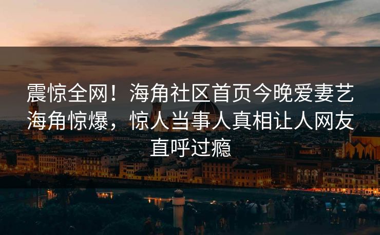 震惊全网！海角社区首页今晚爱妻艺海角惊爆，惊人当事人真相让人网友直呼过瘾