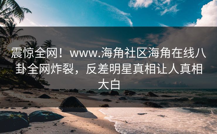 震惊全网！www.海角社区海角在线八卦全网炸裂，反差明星真相让人真相大白