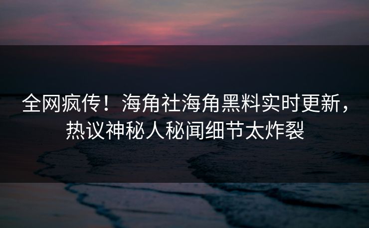 全网疯传！海角社海角黑料实时更新，热议神秘人秘闻细节太炸裂