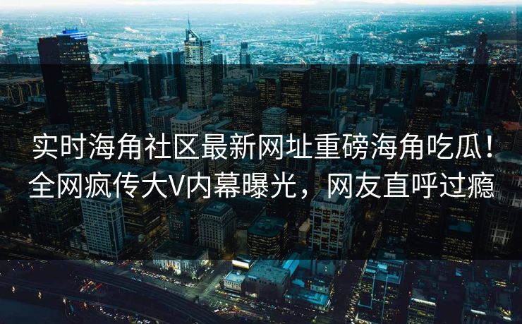 实时海角社区最新网址重磅海角吃瓜！全网疯传大V内幕曝光，网友直呼过瘾