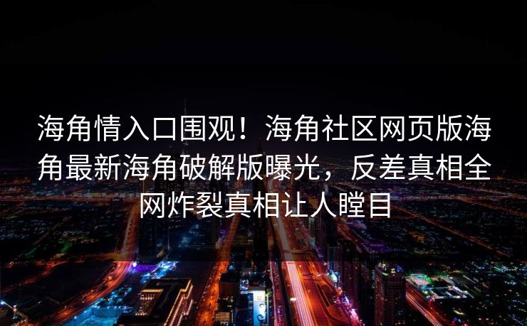 海角情入口围观！海角社区网页版海角最新海角破解版曝光，反差真相全网炸裂真相让人瞠目