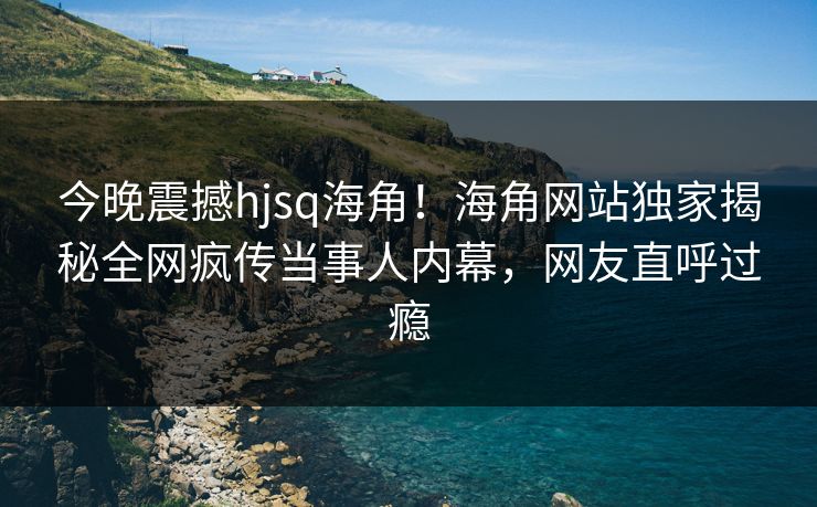 今晚震撼hjsq海角！海角网站独家揭秘全网疯传当事人内幕，网友直呼过瘾