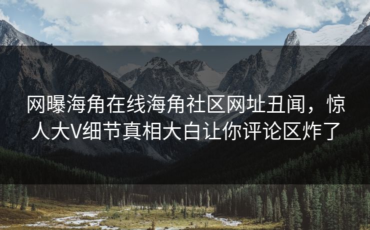 网曝海角在线海角社区网址丑闻，惊人大V细节真相大白让你评论区炸了
