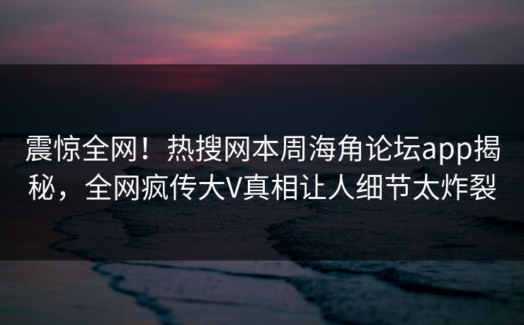 震惊全网！热搜网本周海角论坛app揭秘，全网疯传大V真相让人细节太炸裂