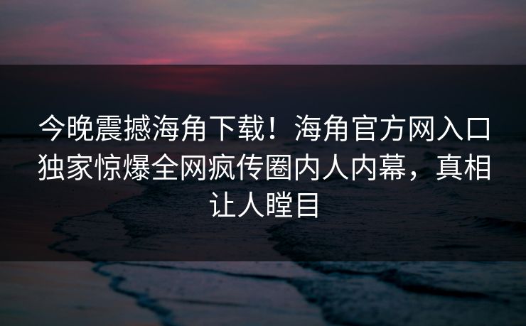 今晚震撼海角下载！海角官方网入口独家惊爆全网疯传圈内人内幕，真相让人瞠目