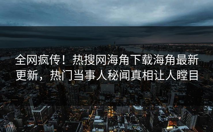 全网疯传！热搜网海角下载海角最新更新，热门当事人秘闻真相让人瞠目