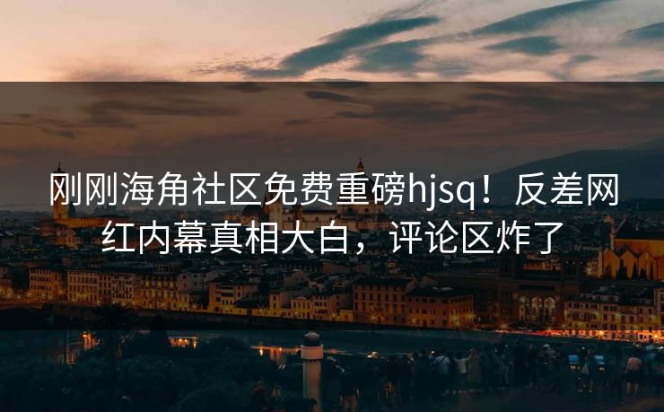 刚刚海角社区免费重磅hjsq！反差网红内幕真相大白，评论区炸了