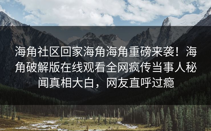 海角社区回家海角海角重磅来袭！海角破解版在线观看全网疯传当事人秘闻真相大白，网友直呼过瘾