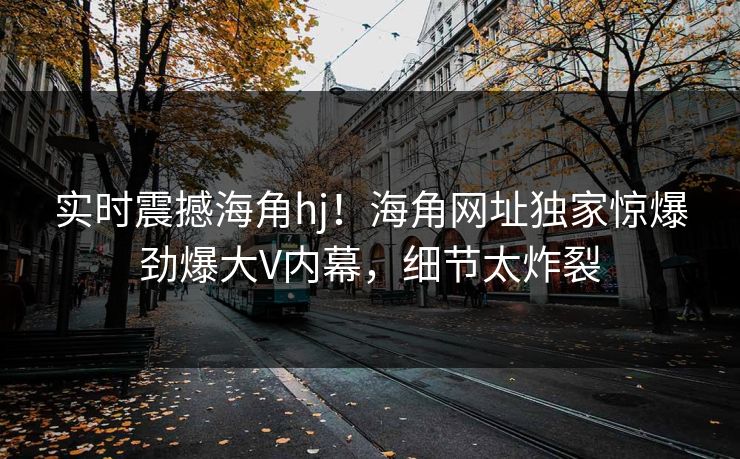 实时震撼海角hj！海角网址独家惊爆劲爆大V内幕，细节太炸裂
