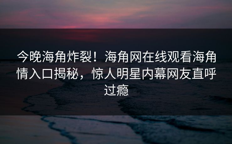 今晚海角炸裂！海角网在线观看海角情入口揭秘，惊人明星内幕网友直呼过瘾