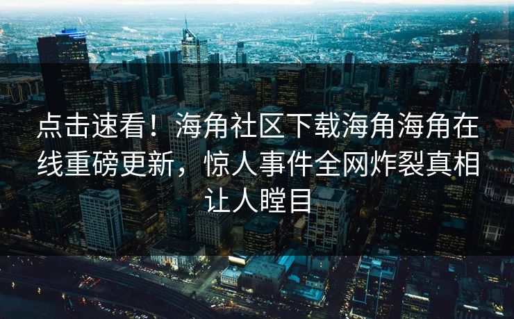 点击速看！海角社区下载海角海角在线重磅更新，惊人事件全网炸裂真相让人瞠目