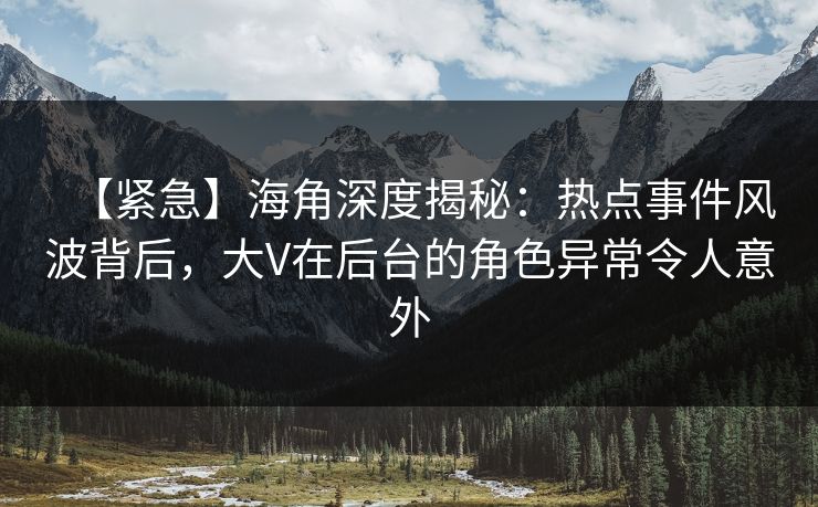 【紧急】海角深度揭秘：热点事件风波背后，大V在后台的角色异常令人意外