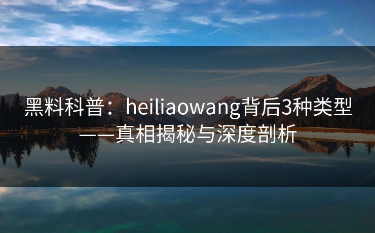 黑料科普：heiliaowang背后3种类型——真相揭秘与深度剖析