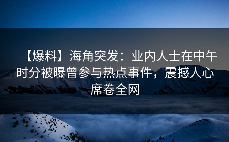 【爆料】海角突发：业内人士在中午时分被曝曾参与热点事件，震撼人心席卷全网