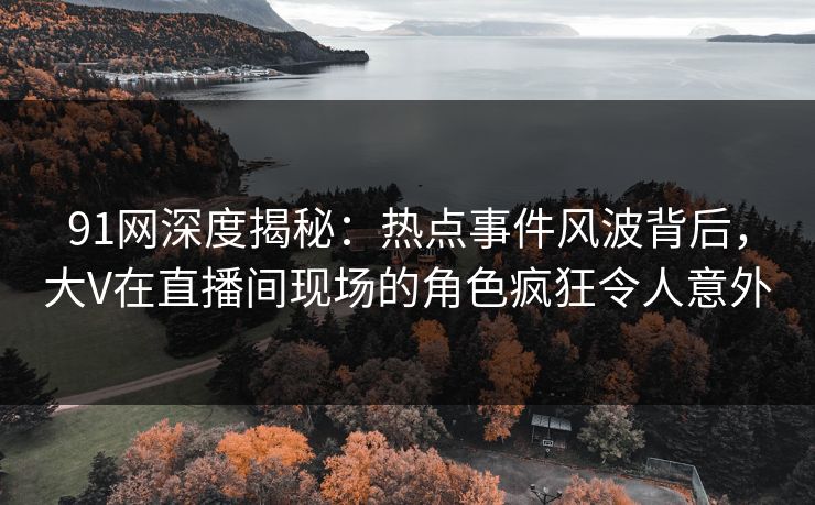 91网深度揭秘：热点事件风波背后，大V在直播间现场的角色疯狂令人意外