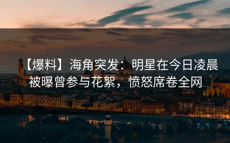 【爆料】海角突发：明星在今日凌晨被曝曾参与花絮，愤怒席卷全网
