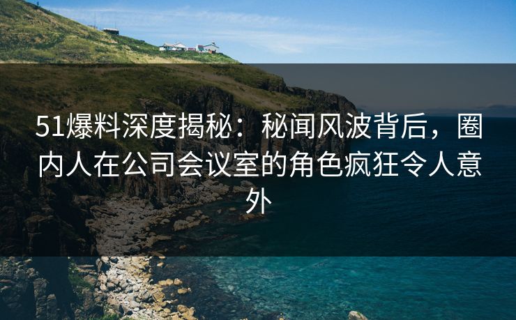 51爆料深度揭秘：秘闻风波背后，圈内人在公司会议室的角色疯狂令人意外