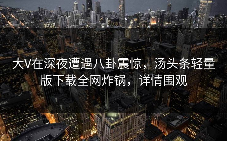 大V在深夜遭遇八卦震惊，汤头条轻量版下载全网炸锅，详情围观