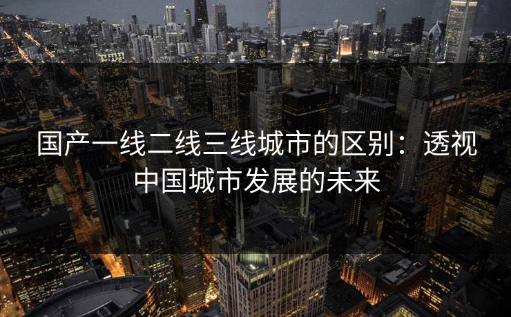 国产一线二线三线城市的区别：透视中国城市发展的未来