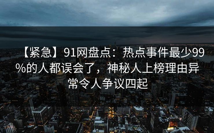 【紧急】91网盘点：热点事件最少99%的人都误会了，神秘人上榜理由异常令人争议四起