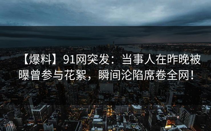 【爆料】91网突发：当事人在昨晚被曝曾参与花絮，瞬间沦陷席卷全网！