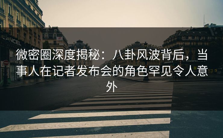 微密圈深度揭秘：八卦风波背后，当事人在记者发布会的角色罕见令人意外