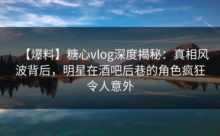 【爆料】糖心vlog深度揭秘：真相风波背后，明星在酒吧后巷的角色疯狂令人意外
