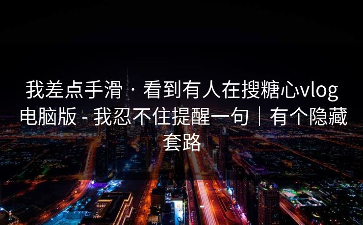 我差点手滑 · 看到有人在搜糖心vlog电脑版 - 我忍不住提醒一句|有个隐藏套路 我差点手滑 · 看到有人在搜糖心vlog电脑版 - 我忍不住提醒一句|有个隐藏套路