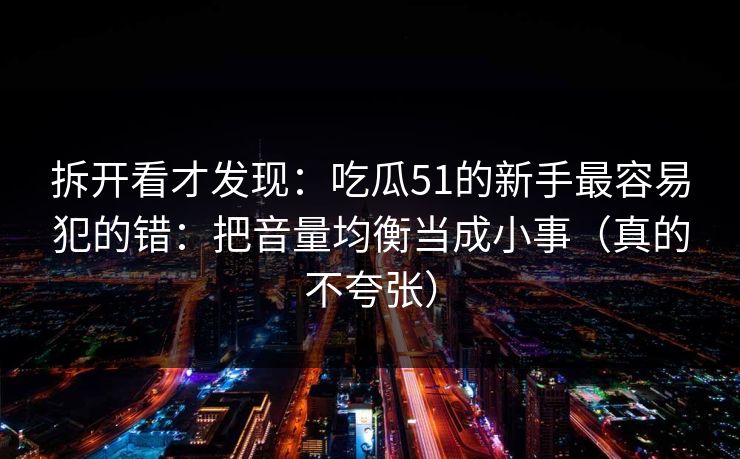 拆开看才发现：吃瓜51的新手最容易犯的错：把音量均衡当成小事（真的不夸张）