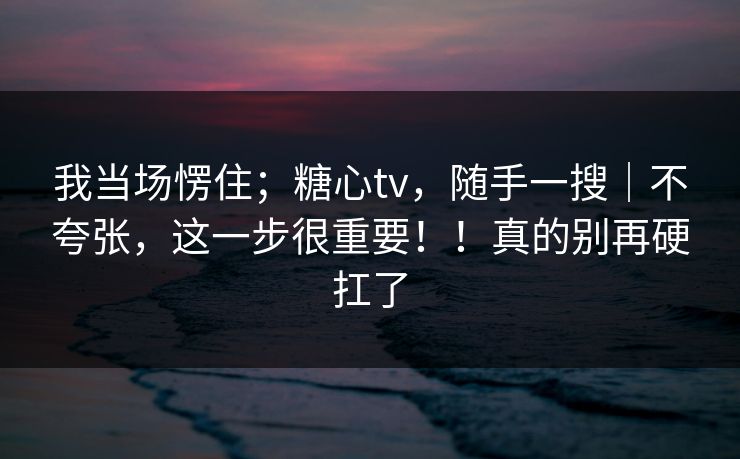 我当场愣住;糖心tv,随手一搜|不夸张,这一步很重要!!真的别再硬扛了 我当场愣住;糖心tv,随手一搜|不夸张,这一步很重要!!真的别再硬扛了