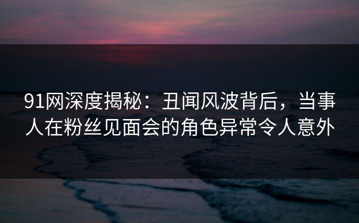 91网深度揭秘:丑闻风波背后,当事人在粉丝见面会的角色异常令人意外 91网深度揭秘:丑闻风波背后,当事人在粉丝见面会的角色异常令人意外