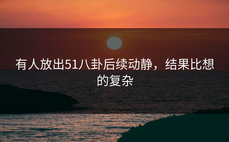 有人放出51八卦后续动静,结果比想的复杂 有人放出51八卦后续动静,结果比想的复杂